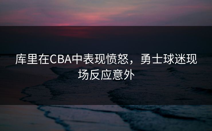 库里在CBA中表现愤怒，勇士球迷现场反应意外