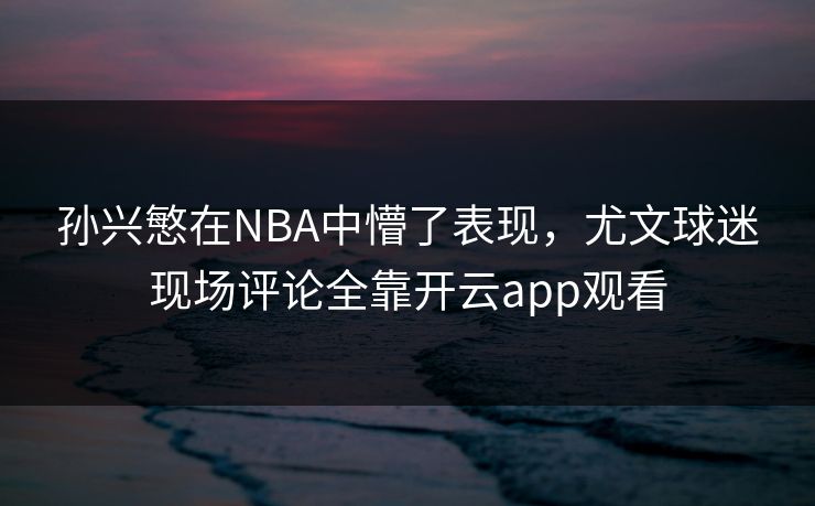 孙兴慜在NBA中懵了表现，尤文球迷现场评论全靠开云app观看