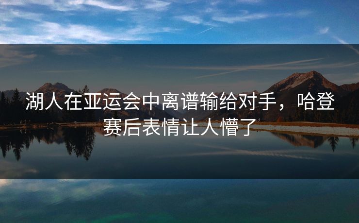 湖人在亚运会中离谱输给对手，哈登赛后表情让人懵了